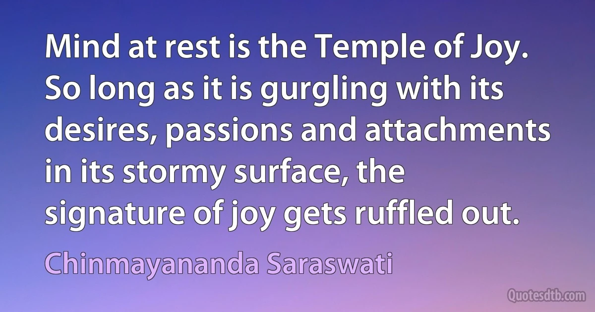 Mind at rest is the Temple of Joy. So long as it is gurgling with its desires, passions and attachments in its stormy surface, the signature of joy gets ruffled out. (Chinmayananda Saraswati)