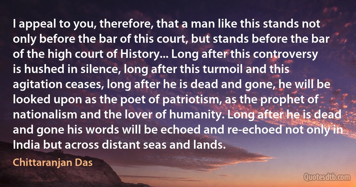 I appeal to you, therefore, that a man like this stands not only before the bar of this court, but stands before the bar of the high court of History... Long after this controversy is hushed in silence, long after this turmoil and this agitation ceases, long after he is dead and gone, he will be looked upon as the poet of patriotism, as the prophet of nationalism and the lover of humanity. Long after he is dead and gone his words will be echoed and re-echoed not only in India but across distant seas and lands. (Chittaranjan Das)