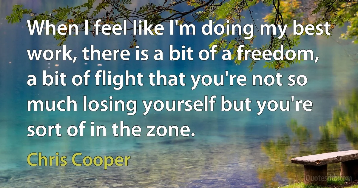 When I feel like I'm doing my best work, there is a bit of a freedom, a bit of flight that you're not so much losing yourself but you're sort of in the zone. (Chris Cooper)