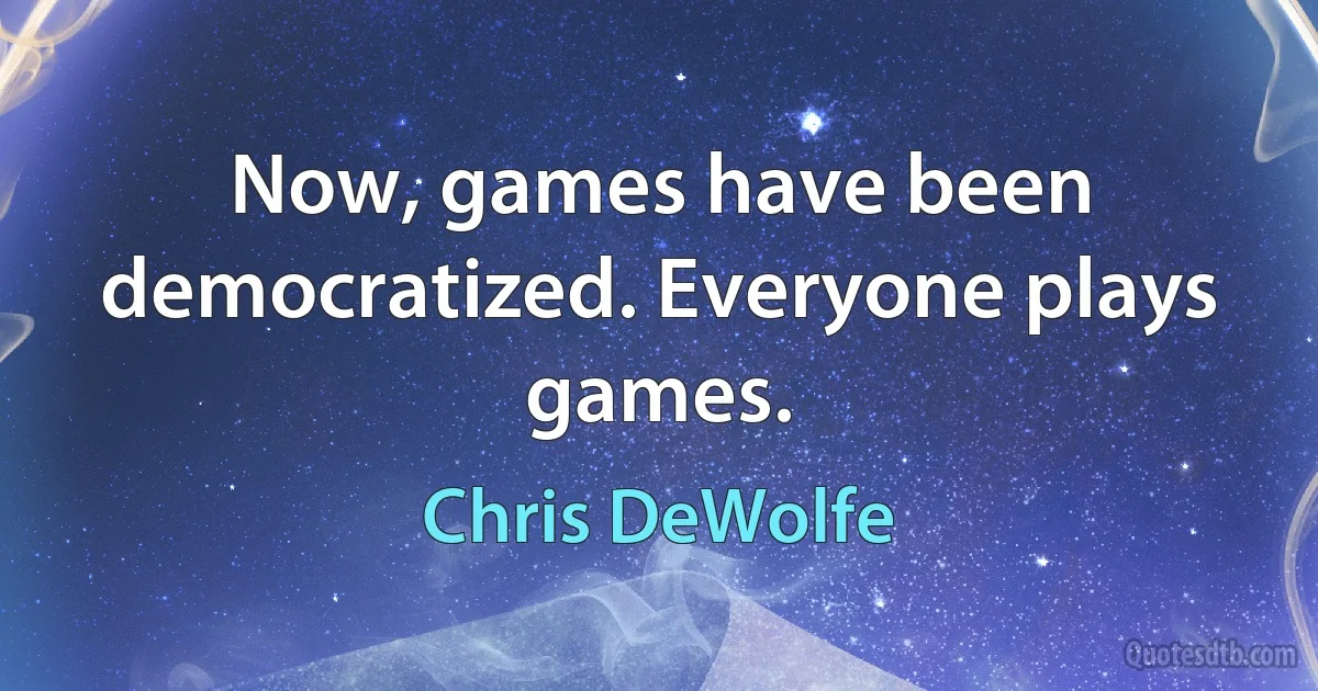 Now, games have been democratized. Everyone plays games. (Chris DeWolfe)