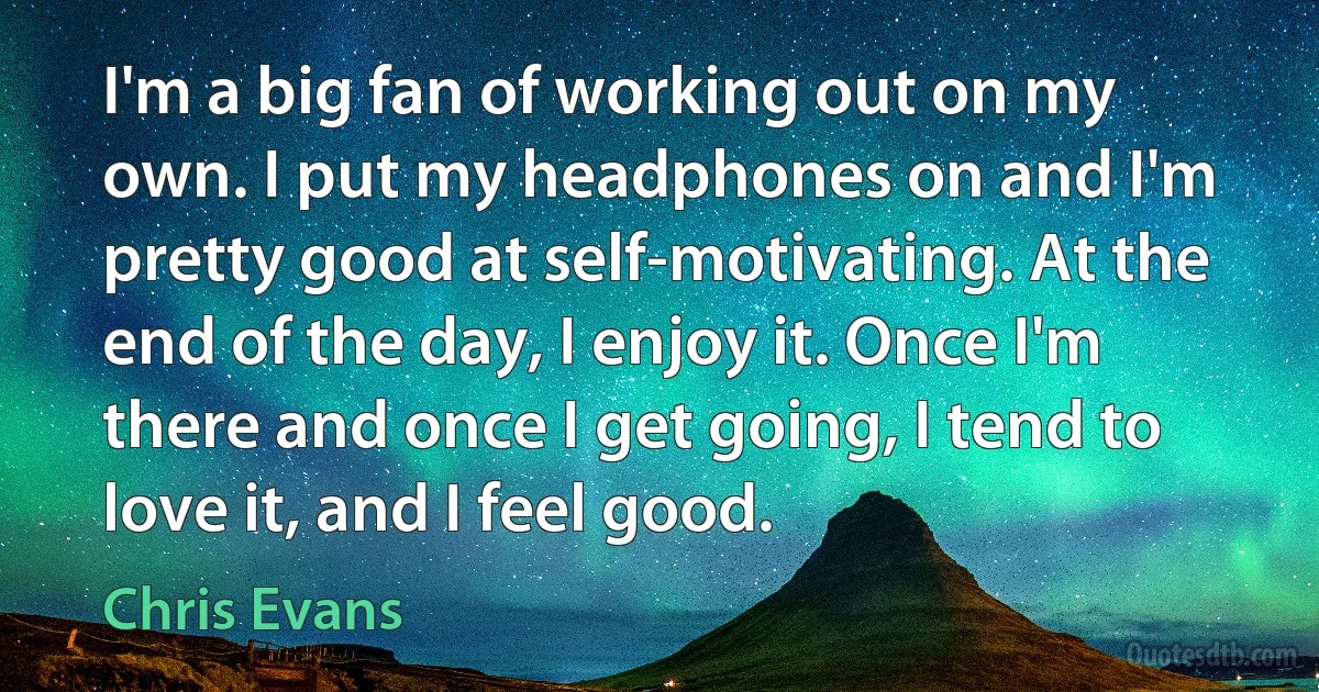 I'm a big fan of working out on my own. I put my headphones on and I'm pretty good at self-motivating. At the end of the day, I enjoy it. Once I'm there and once I get going, I tend to love it, and I feel good. (Chris Evans)