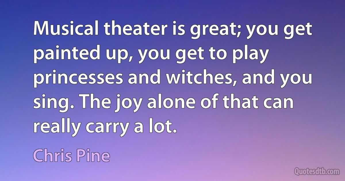 Musical theater is great; you get painted up, you get to play princesses and witches, and you sing. The joy alone of that can really carry a lot. (Chris Pine)