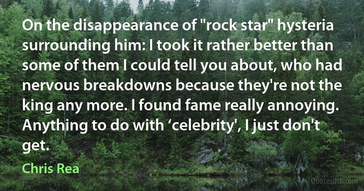 On the disappearance of "rock star" hysteria surrounding him: I took it rather better than some of them I could tell you about, who had nervous breakdowns because they're not the king any more. I found fame really annoying. Anything to do with ‘celebrity', I just don't get. (Chris Rea)