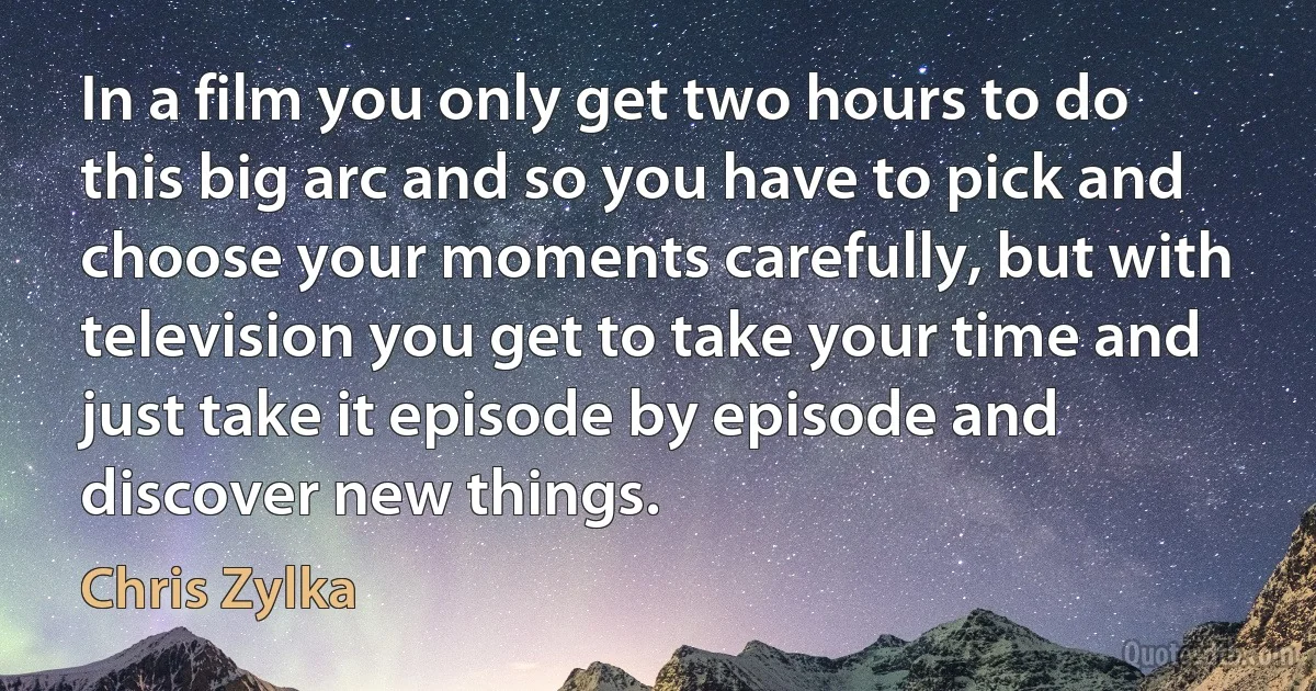 In a film you only get two hours to do this big arc and so you have to pick and choose your moments carefully, but with television you get to take your time and just take it episode by episode and discover new things. (Chris Zylka)