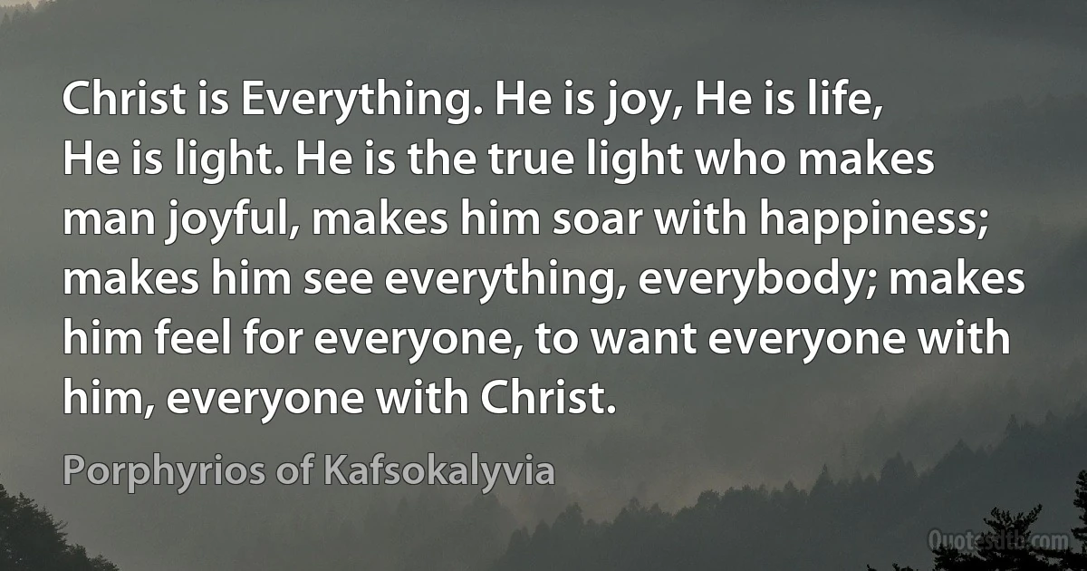 Christ is Everything. He is joy, He is life, He is light. He is the true light who makes man joyful, makes him soar with happiness; makes him see everything, everybody; makes him feel for everyone, to want everyone with him, everyone with Christ. (Porphyrios of Kafsokalyvia)