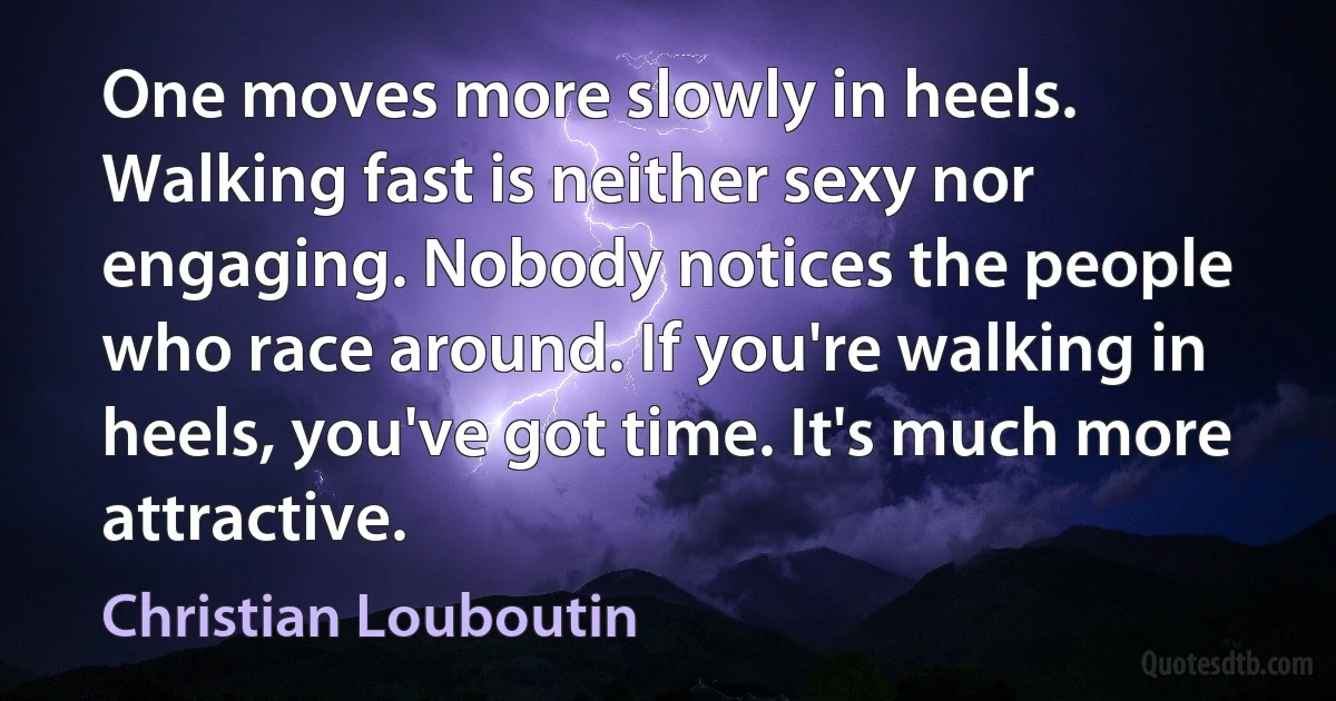 One moves more slowly in heels. Walking fast is neither sexy nor engaging. Nobody notices the people who race around. If you're walking in heels, you've got time. It's much more attractive. (Christian Louboutin)