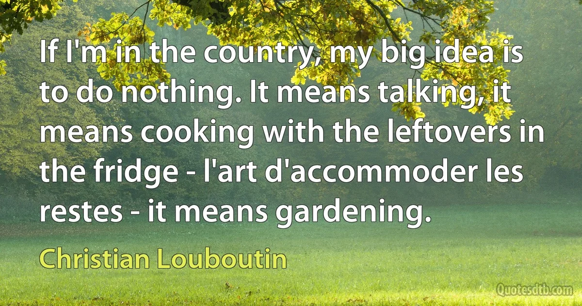 If I'm in the country, my big idea is to do nothing. It means talking, it means cooking with the leftovers in the fridge - l'art d'accommoder les restes - it means gardening. (Christian Louboutin)