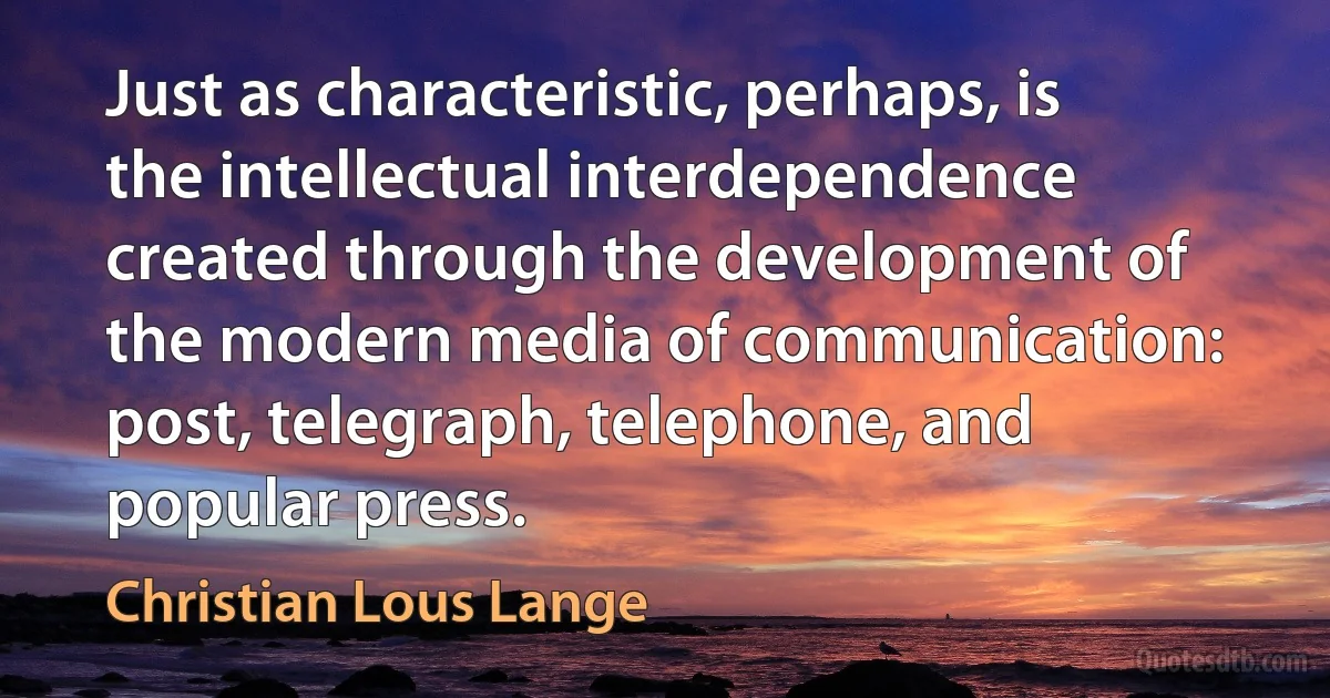 Just as characteristic, perhaps, is the intellectual interdependence created through the development of the modern media of communication: post, telegraph, telephone, and popular press. (Christian Lous Lange)