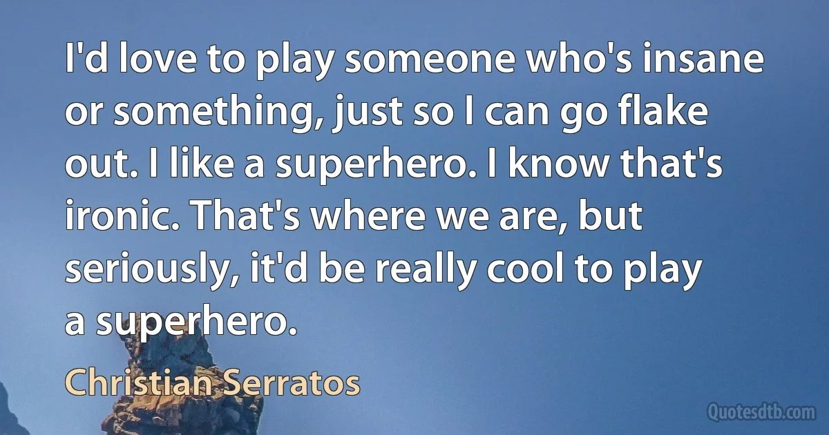 I'd love to play someone who's insane or something, just so I can go flake out. I like a superhero. I know that's ironic. That's where we are, but seriously, it'd be really cool to play a superhero. (Christian Serratos)