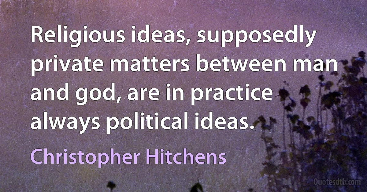 Religious ideas, supposedly private matters between man and god, are in practice always political ideas. (Christopher Hitchens)