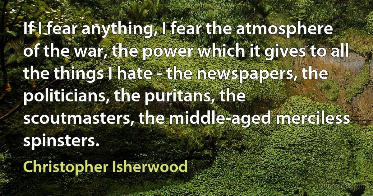 If I fear anything, I fear the atmosphere of the war, the power which it gives to all the things I hate - the newspapers, the politicians, the puritans, the scoutmasters, the middle-aged merciless spinsters. (Christopher Isherwood)