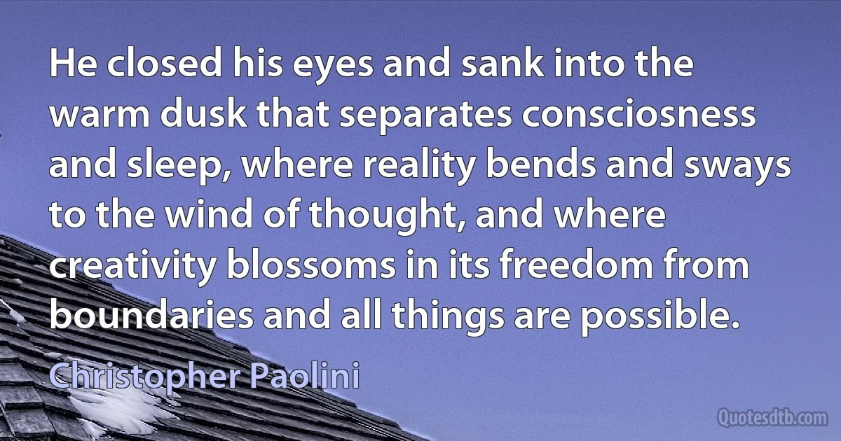 He closed his eyes and sank into the warm dusk that separates consciosness and sleep, where reality bends and sways to the wind of thought, and where creativity blossoms in its freedom from boundaries and all things are possible. (Christopher Paolini)