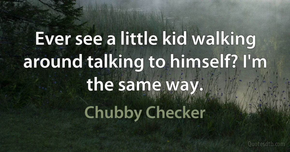 Ever see a little kid walking around talking to himself? I'm the same way. (Chubby Checker)