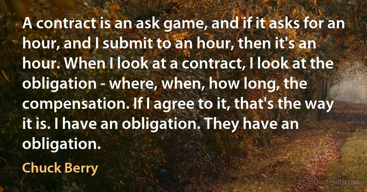 A contract is an ask game, and if it asks for an hour, and I submit to an hour, then it's an hour. When I look at a contract, I look at the obligation - where, when, how long, the compensation. If I agree to it, that's the way it is. I have an obligation. They have an obligation. (Chuck Berry)