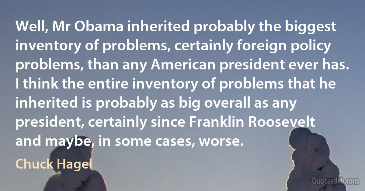 Well, Mr Obama inherited probably the biggest inventory of problems, certainly foreign policy problems, than any American president ever has. I think the entire inventory of problems that he inherited is probably as big overall as any president, certainly since Franklin Roosevelt and maybe, in some cases, worse. (Chuck Hagel)