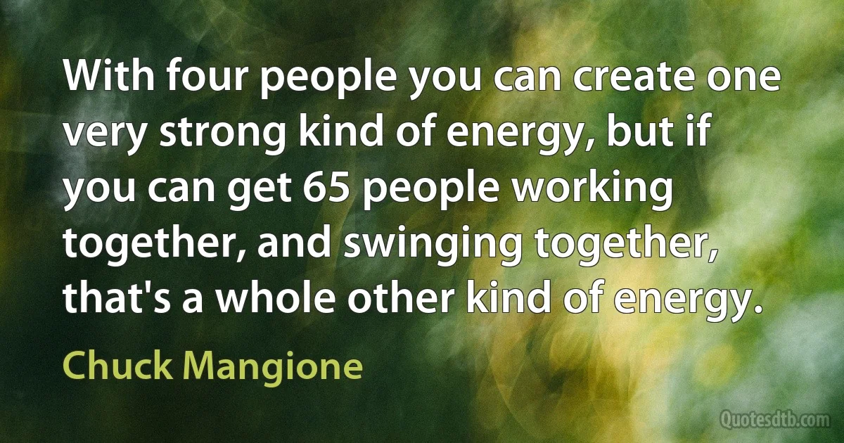 With four people you can create one very strong kind of energy, but if you can get 65 people working together, and swinging together, that's a whole other kind of energy. (Chuck Mangione)