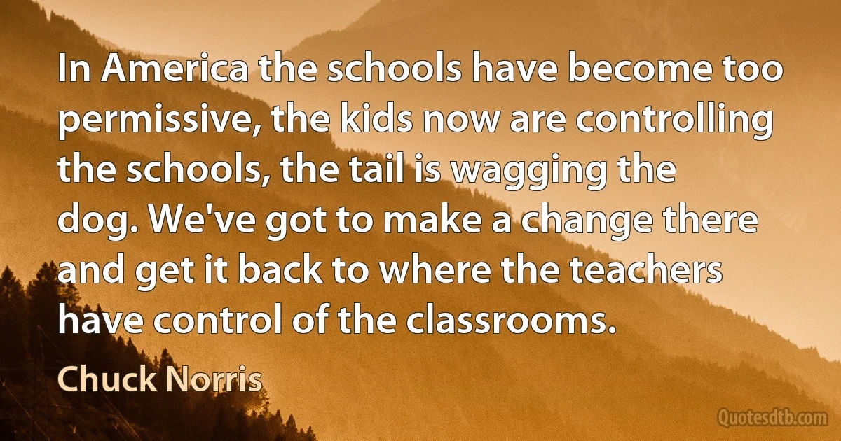 In America the schools have become too permissive, the kids now are controlling the schools, the tail is wagging the dog. We've got to make a change there and get it back to where the teachers have control of the classrooms. (Chuck Norris)