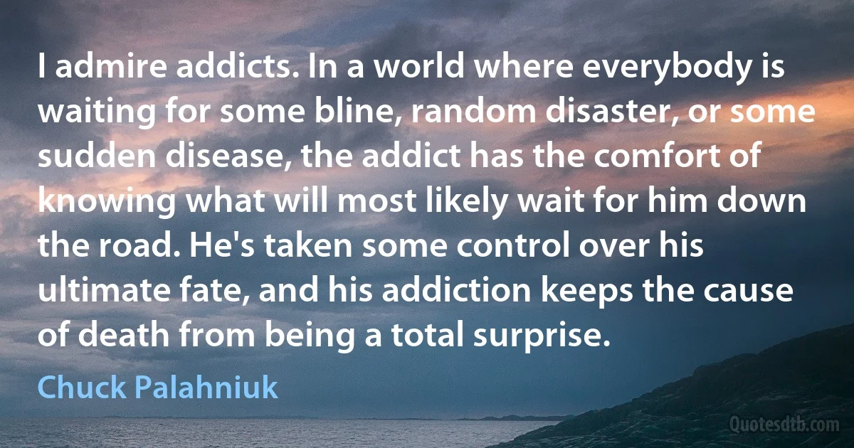 I admire addicts. In a world where everybody is waiting for some bline, random disaster, or some sudden disease, the addict has the comfort of knowing what will most likely wait for him down the road. He's taken some control over his ultimate fate, and his addiction keeps the cause of death from being a total surprise. (Chuck Palahniuk)