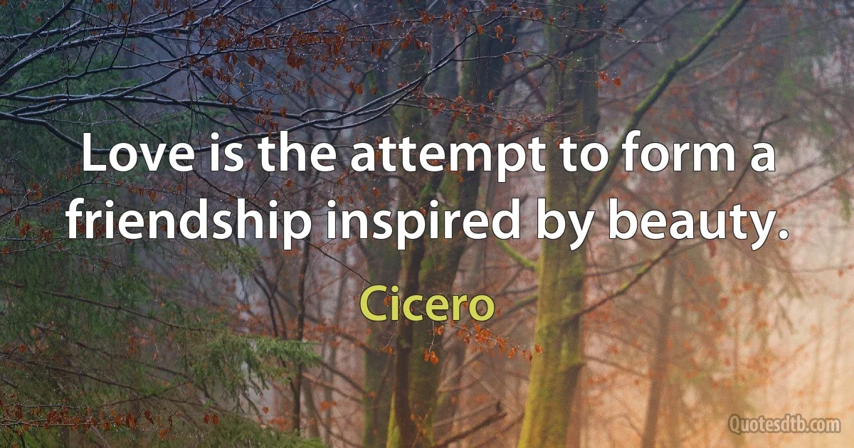 Love is the attempt to form a friendship inspired by beauty. (Cicero)