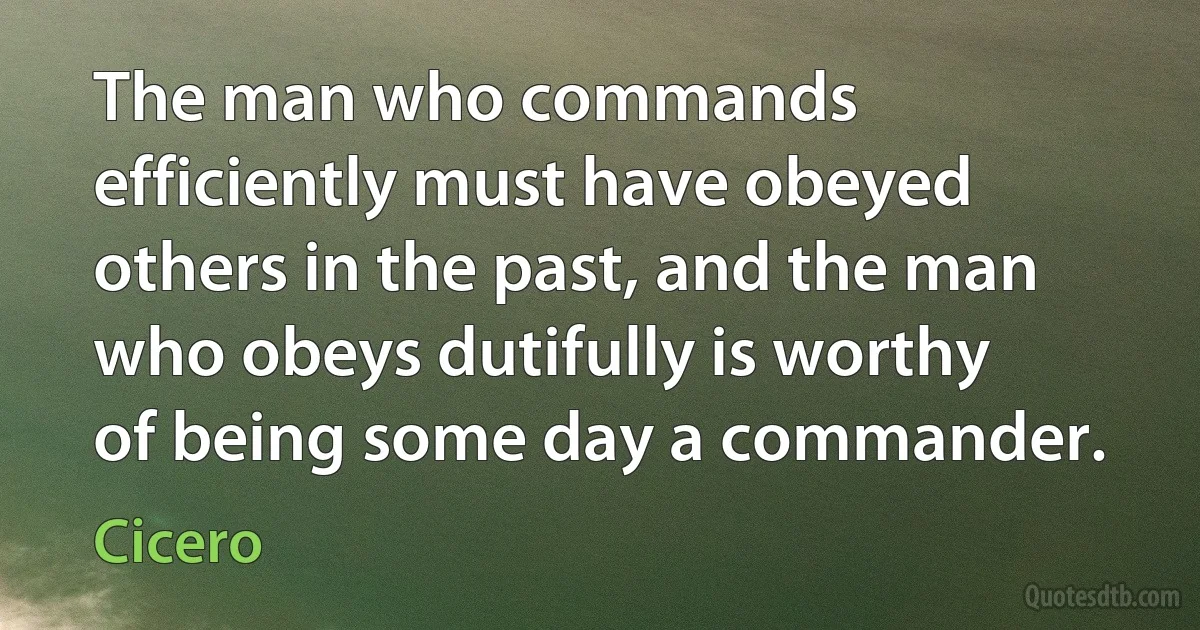 The man who commands efficiently must have obeyed others in the past, and the man who obeys dutifully is worthy of being some day a commander. (Cicero)