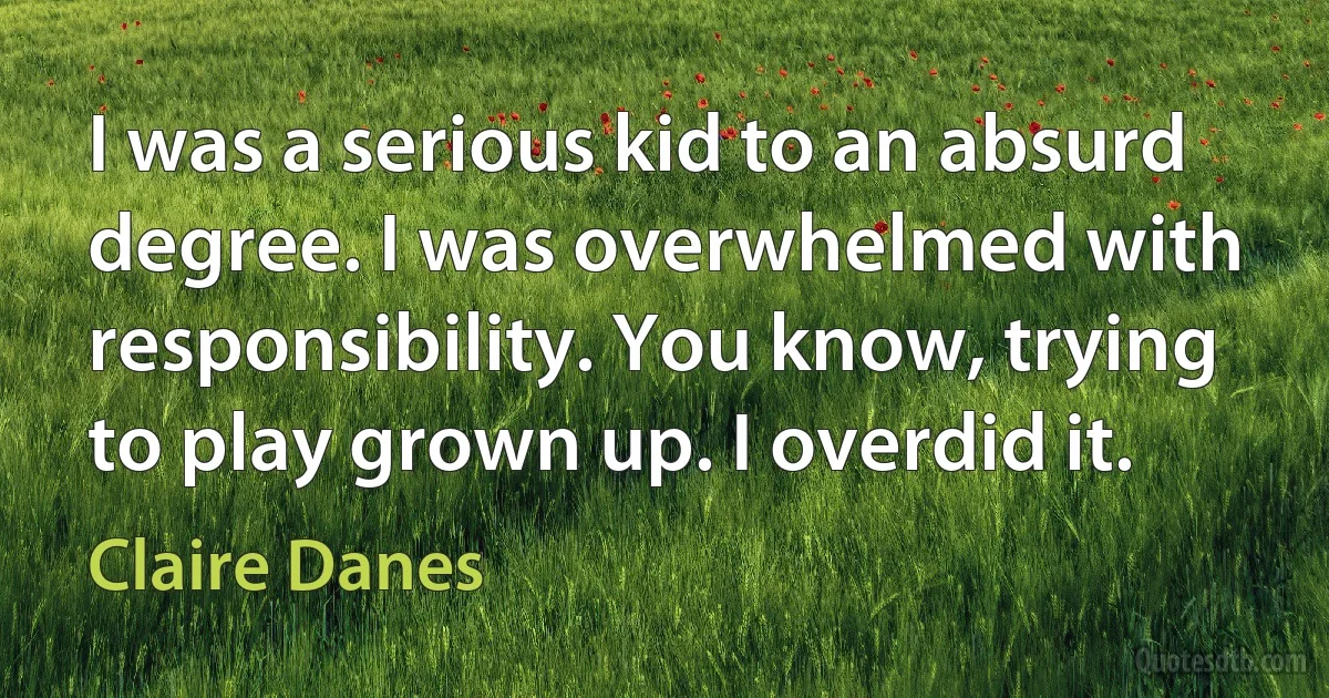 I was a serious kid to an absurd degree. I was overwhelmed with responsibility. You know, trying to play grown up. I overdid it. (Claire Danes)