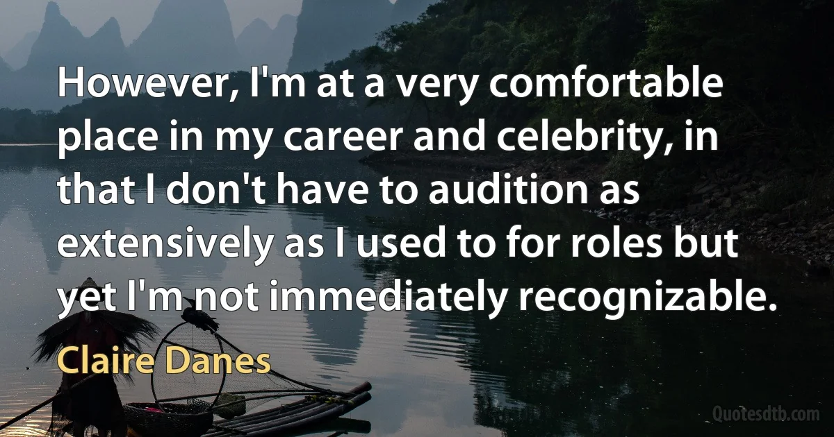 However, I'm at a very comfortable place in my career and celebrity, in that I don't have to audition as extensively as I used to for roles but yet I'm not immediately recognizable. (Claire Danes)