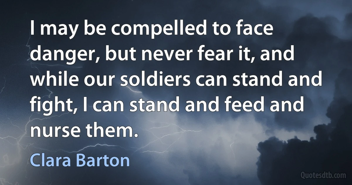 I may be compelled to face danger, but never fear it, and while our soldiers can stand and fight, I can stand and feed and nurse them. (Clara Barton)