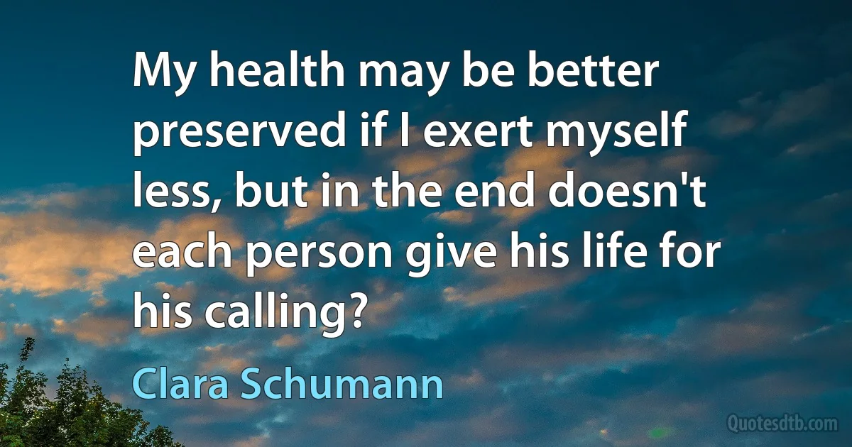 My health may be better preserved if I exert myself less, but in the end doesn't each person give his life for his calling? (Clara Schumann)