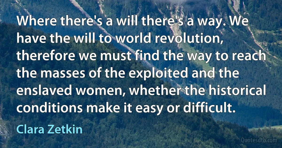 Where there's a will there's a way. We have the will to world revolution, therefore we must find the way to reach the masses of the exploited and the enslaved women, whether the historical conditions make it easy or difficult. (Clara Zetkin)