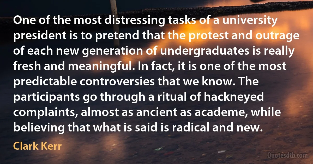 One of the most distressing tasks of a university president is to pretend that the protest and outrage of each new generation of undergraduates is really fresh and meaningful. In fact, it is one of the most predictable controversies that we know. The participants go through a ritual of hackneyed complaints, almost as ancient as academe, while believing that what is said is radical and new. (Clark Kerr)