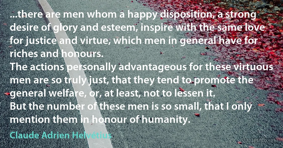 ...there are men whom a happy disposition, a strong desire of glory and esteem, inspire with the same love for justice and virtue, which men in general have for riches and honours.
The actions personally advantageous for these virtuous men are so truly just, that they tend to promote the general welfare, or, at least, not to lessen it.
But the number of these men is so small, that I only mention them in honour of humanity. (Claude Adrien Helvétius)