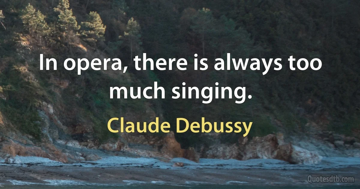 In opera, there is always too much singing. (Claude Debussy)