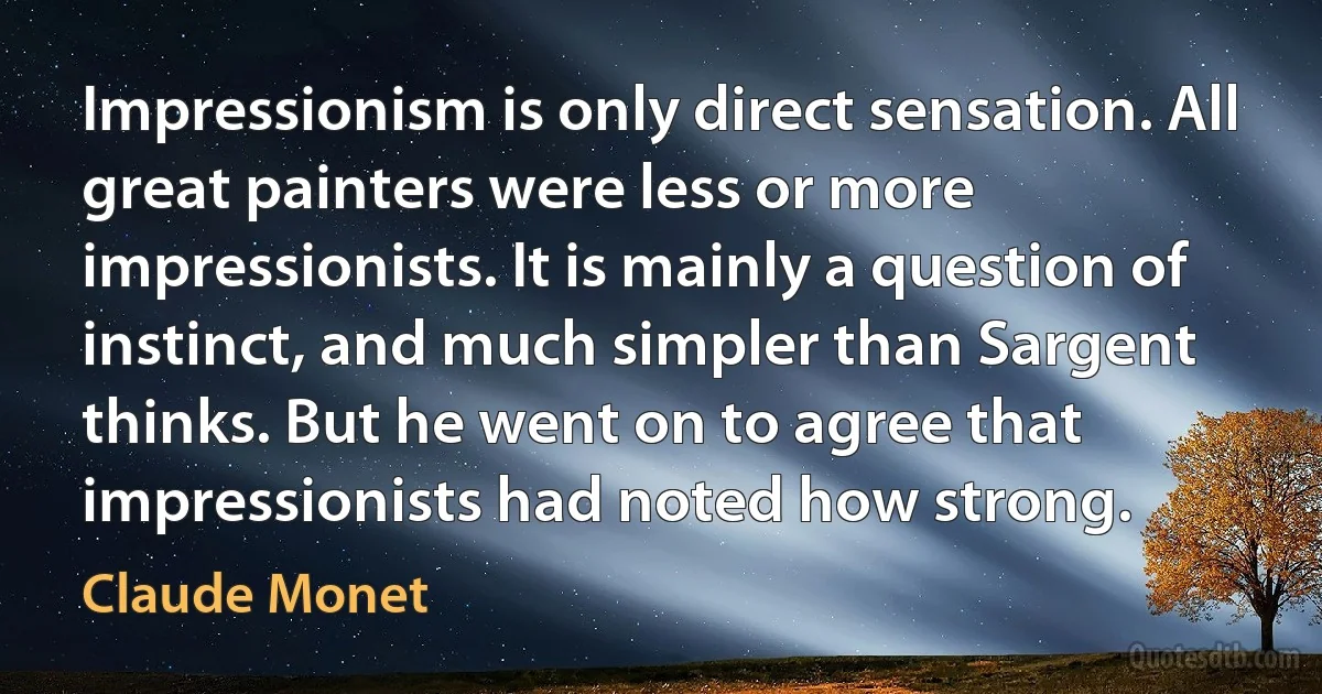 Impressionism is only direct sensation. All great painters were less or more impressionists. It is mainly a question of instinct, and much simpler than Sargent thinks. But he went on to agree that impressionists had noted how strong. (Claude Monet)
