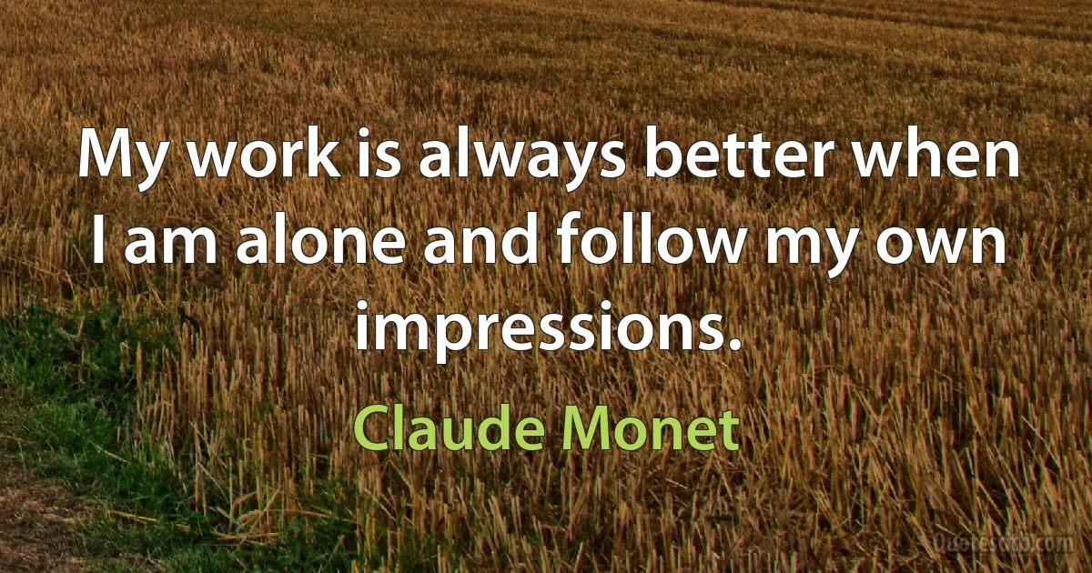 My work is always better when I am alone and follow my own impressions. (Claude Monet)