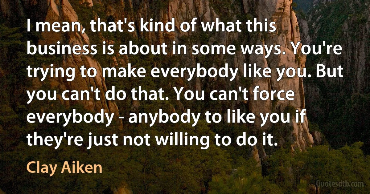 I mean, that's kind of what this business is about in some ways. You're trying to make everybody like you. But you can't do that. You can't force everybody - anybody to like you if they're just not willing to do it. (Clay Aiken)