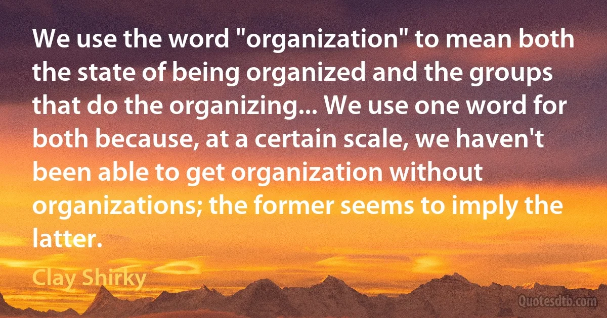 We use the word "organization" to mean both the state of being organized and the groups that do the organizing... We use one word for both because, at a certain scale, we haven't been able to get organization without organizations; the former seems to imply the latter. (Clay Shirky)