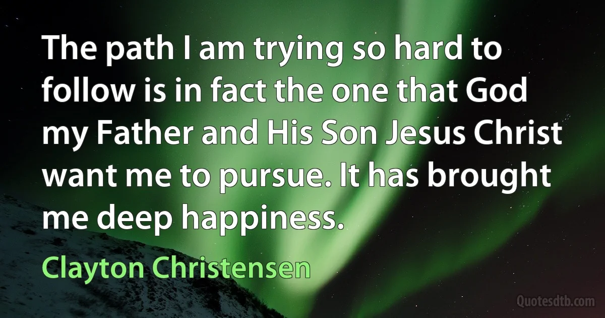 The path I am trying so hard to follow is in fact the one that God my Father and His Son Jesus Christ want me to pursue. It has brought me deep happiness. (Clayton Christensen)