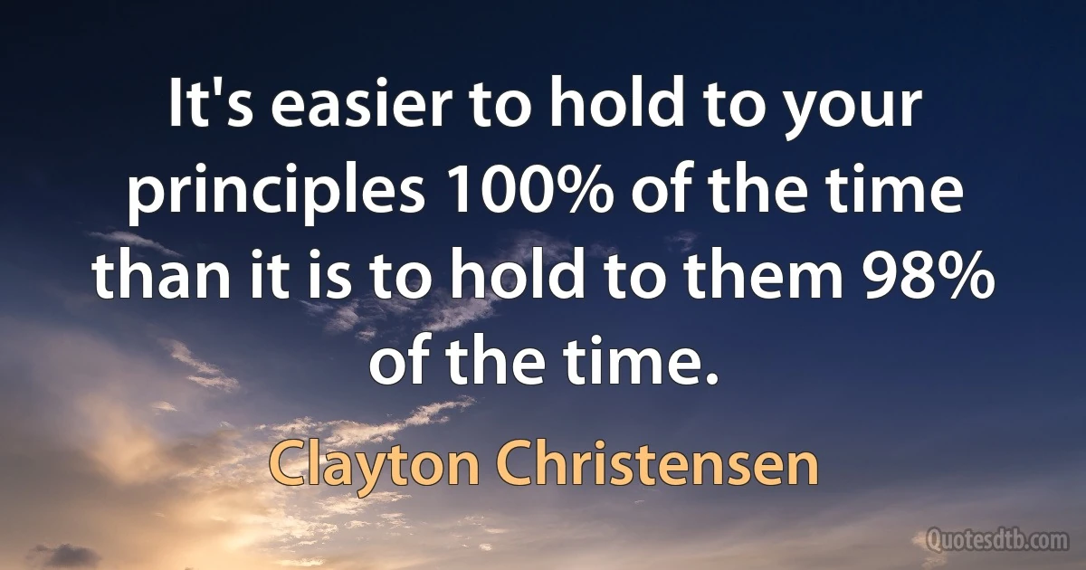 It's easier to hold to your principles 100% of the time than it is to hold to them 98% of the time. (Clayton Christensen)