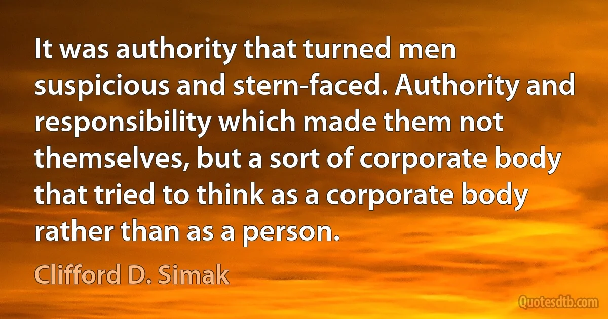 It was authority that turned men suspicious and stern-faced. Authority and responsibility which made them not themselves, but a sort of corporate body that tried to think as a corporate body rather than as a person. (Clifford D. Simak)