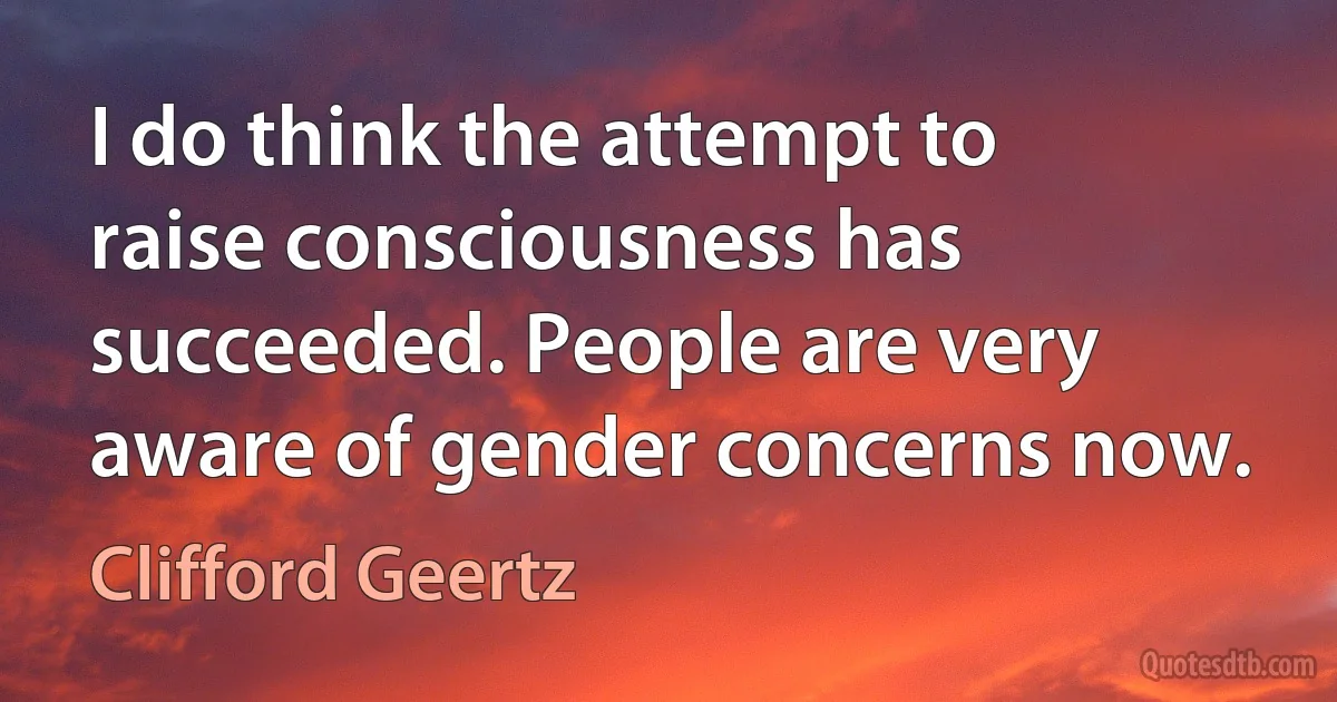 I do think the attempt to raise consciousness has succeeded. People are very aware of gender concerns now. (Clifford Geertz)