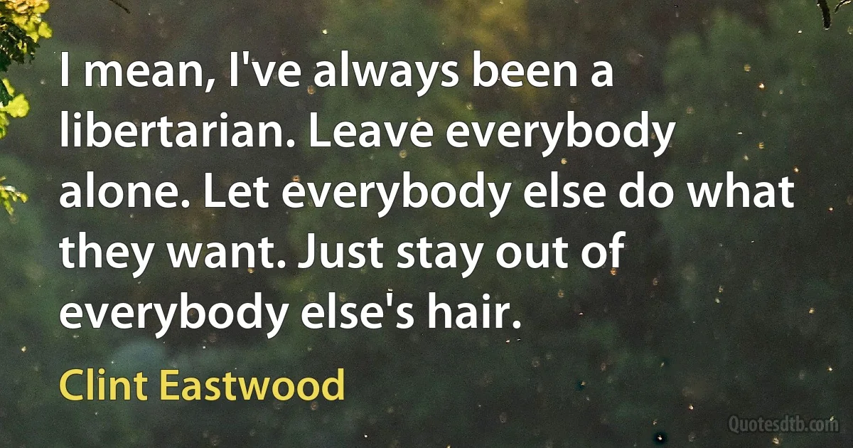 I mean, I've always been a libertarian. Leave everybody alone. Let everybody else do what they want. Just stay out of everybody else's hair. (Clint Eastwood)