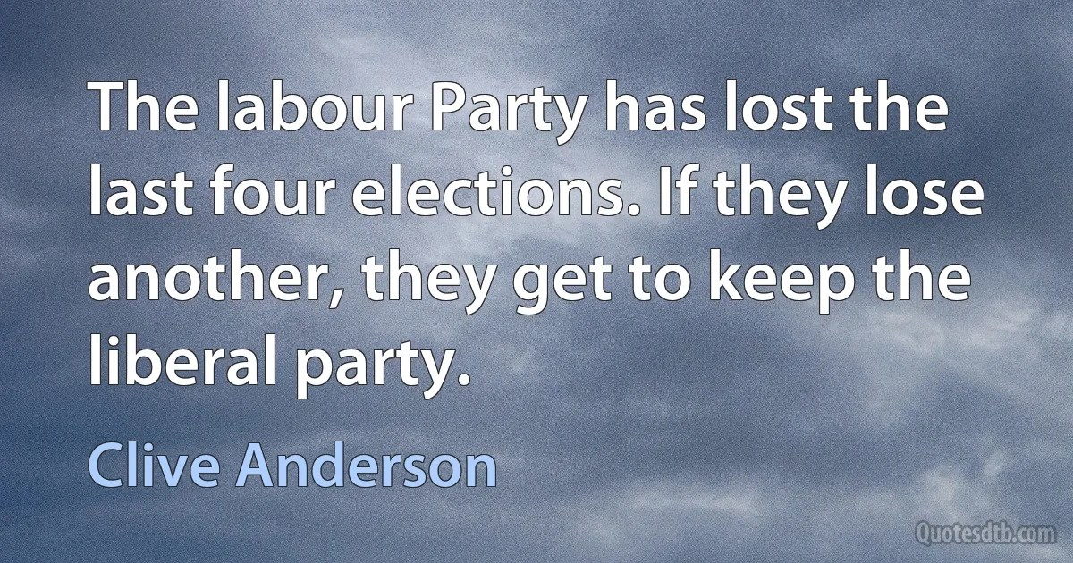 The labour Party has lost the last four elections. If they lose another, they get to keep the liberal party. (Clive Anderson)