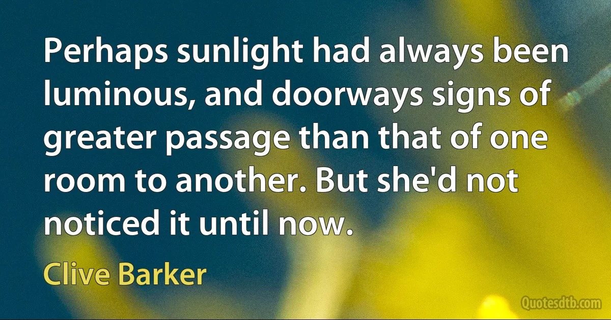 Perhaps sunlight had always been luminous, and doorways signs of greater passage than that of one room to another. But she'd not noticed it until now. (Clive Barker)