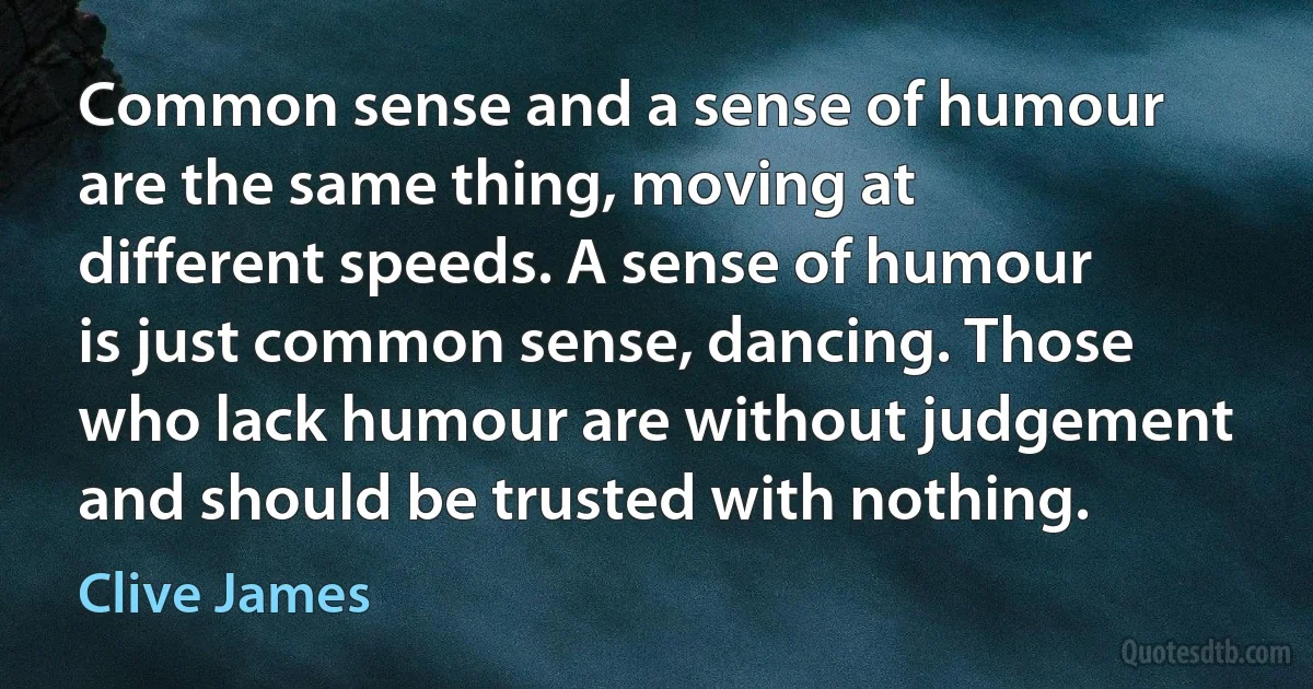 Common sense and a sense of humour are the same thing, moving at different speeds. A sense of humour is just common sense, dancing. Those who lack humour are without judgement and should be trusted with nothing. (Clive James)