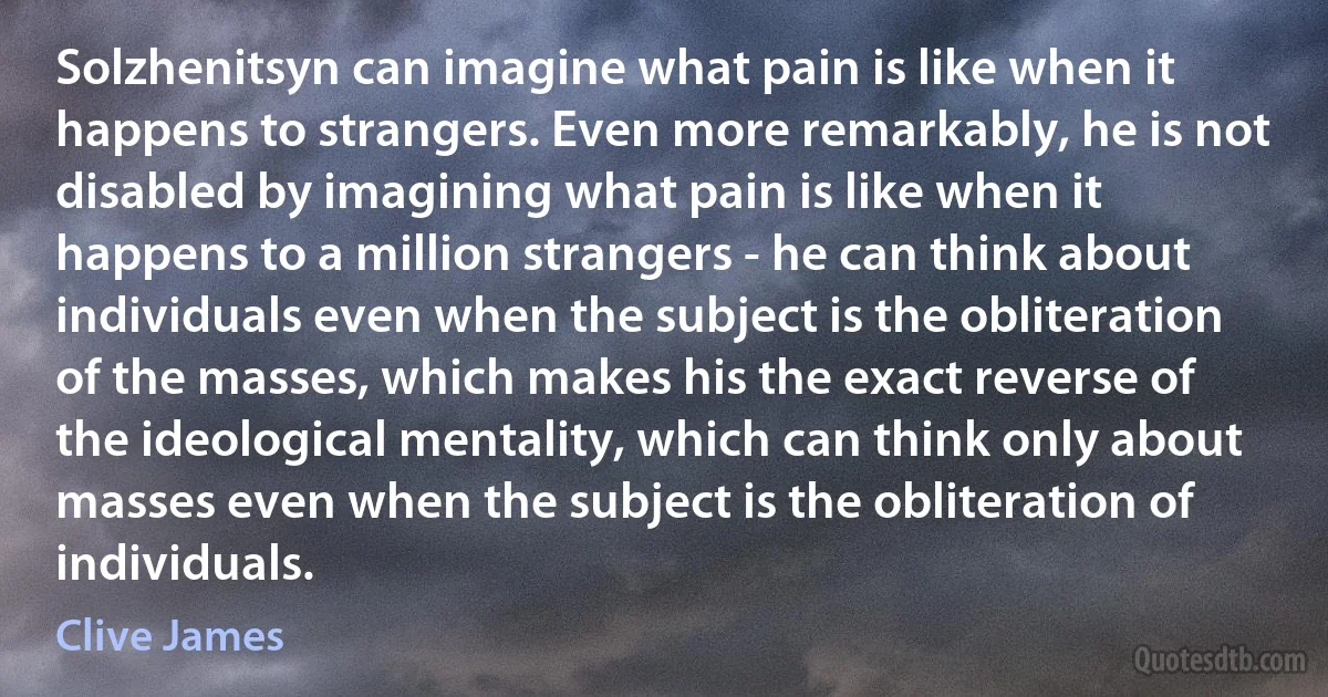 Solzhenitsyn can imagine what pain is like when it happens to strangers. Even more remarkably, he is not disabled by imagining what pain is like when it happens to a million strangers - he can think about individuals even when the subject is the obliteration of the masses, which makes his the exact reverse of the ideological mentality, which can think only about masses even when the subject is the obliteration of individuals. (Clive James)