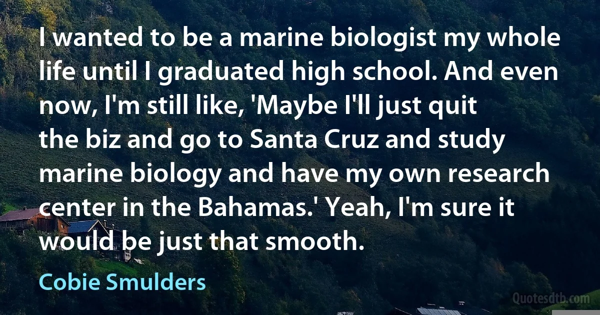 I wanted to be a marine biologist my whole life until I graduated high school. And even now, I'm still like, 'Maybe I'll just quit the biz and go to Santa Cruz and study marine biology and have my own research center in the Bahamas.' Yeah, I'm sure it would be just that smooth. (Cobie Smulders)