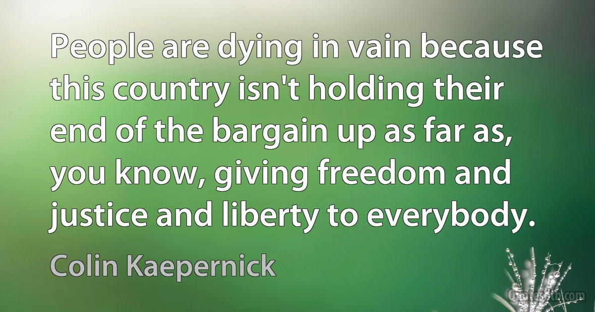 People are dying in vain because this country isn't holding their end of the bargain up as far as, you know, giving freedom and justice and liberty to everybody. (Colin Kaepernick)