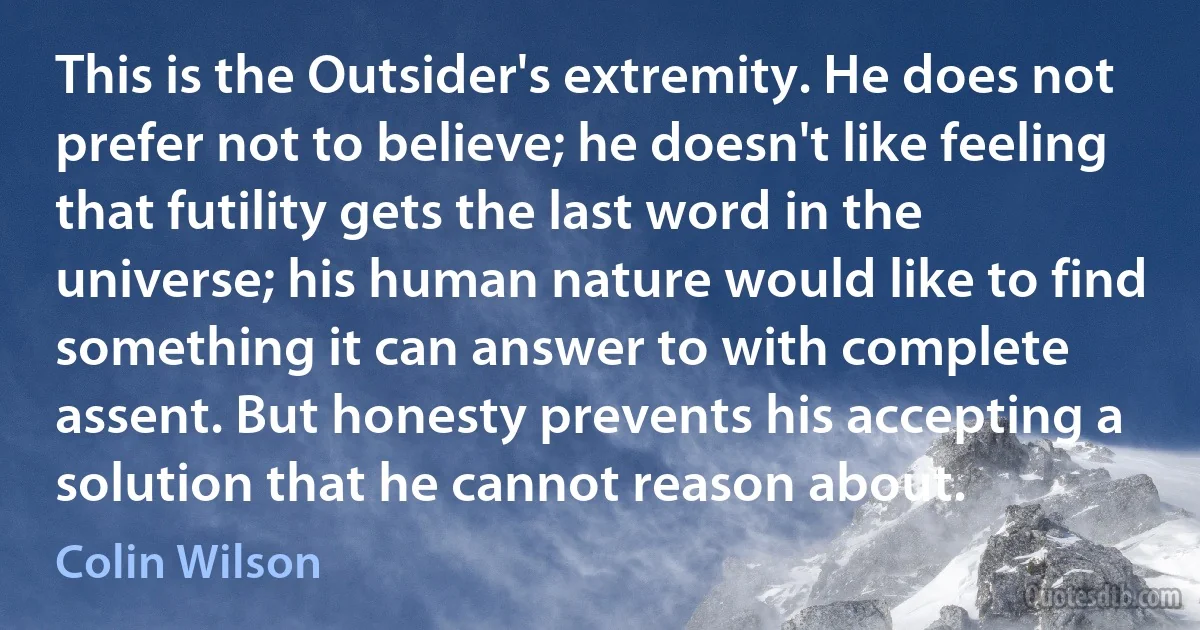 This is the Outsider's extremity. He does not prefer not to believe; he doesn't like feeling that futility gets the last word in the universe; his human nature would like to find something it can answer to with complete assent. But honesty prevents his accepting a solution that he cannot reason about. (Colin Wilson)