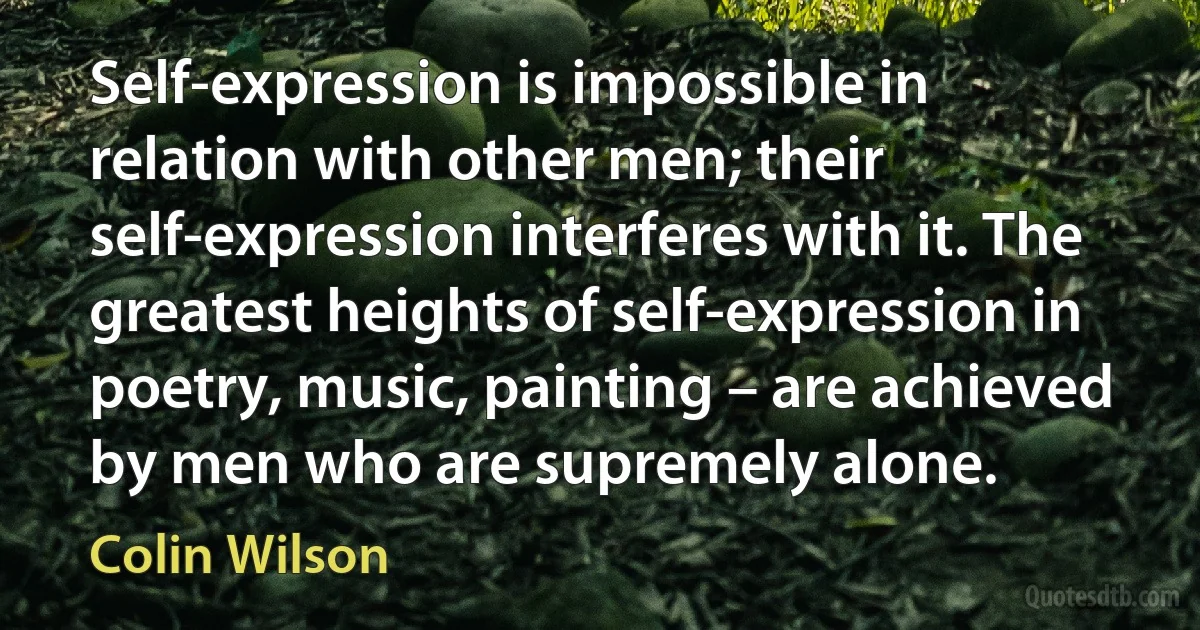 Self-expression is impossible in relation with other men; their self-expression interferes with it. The greatest heights of self-expression in poetry, music, painting – are achieved by men who are supremely alone. (Colin Wilson)