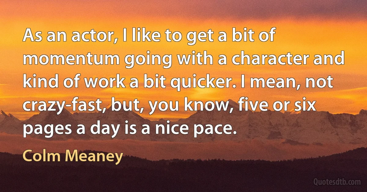 As an actor, I like to get a bit of momentum going with a character and kind of work a bit quicker. I mean, not crazy-fast, but, you know, five or six pages a day is a nice pace. (Colm Meaney)